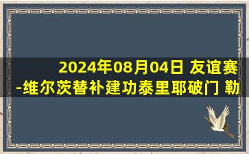 2024年08月04日 友谊赛-维尔茨替补建功泰里耶破门 勒沃库森2-2朗斯